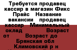 Требуется продавец-кассир в магазин Фикс Прайс › Название вакансии ­ продавец-кассир › Минимальный оклад ­ 17 000 › Возраст от ­ 18 › Возраст до ­ 35 - Брянская обл., Климовский р-н, Климово рп Работа » Вакансии   . Брянская обл.